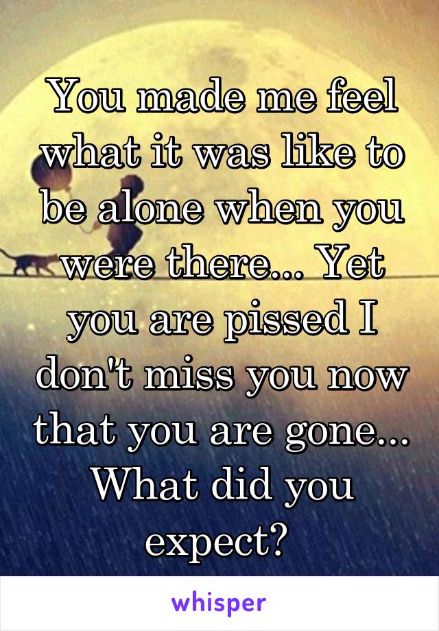 You made me feel what it was like to be alone when you were there... Yet you are pissed I don't miss you now that you are gone... What did you expect? 