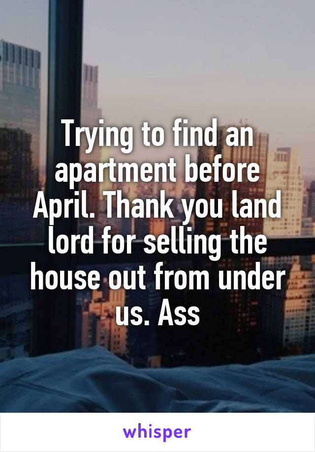 Trying to find an apartment before April. Thank you land lord for selling the house out from under us. Ass