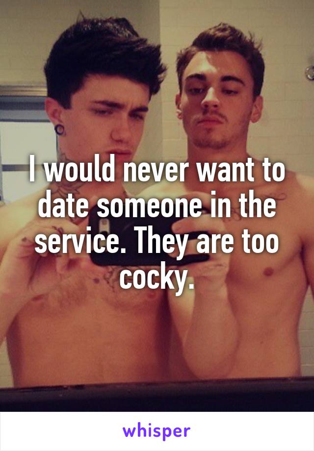 I would never want to date someone in the service. They are too cocky.