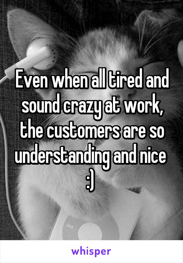 Even when all tired and sound crazy at work, the customers are so understanding and nice 
:) 