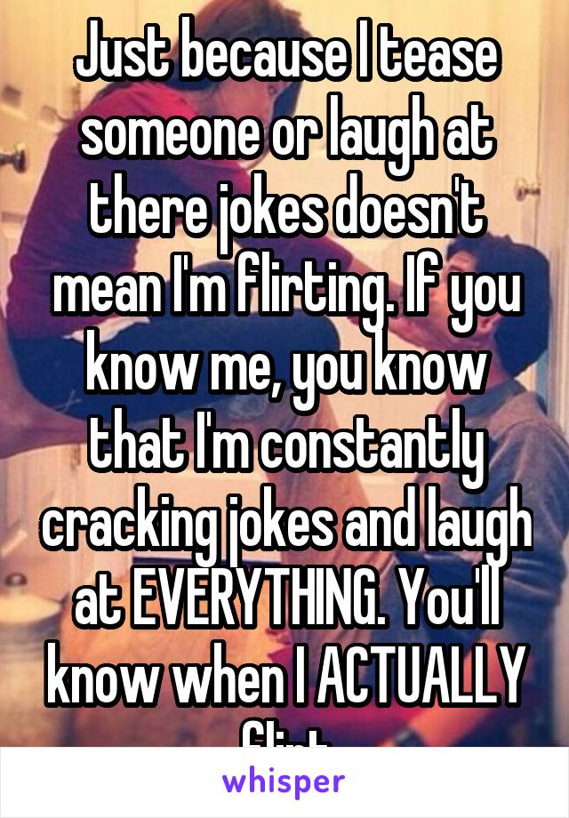 Just because I tease someone or laugh at there jokes doesn't mean I'm flirting. If you know me, you know that I'm constantly cracking jokes and laugh at EVERYTHING. You'll know when I ACTUALLY flirt