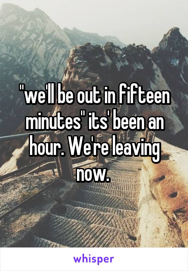 "we'll be out in fifteen minutes" its' been an hour. We're leaving now. 