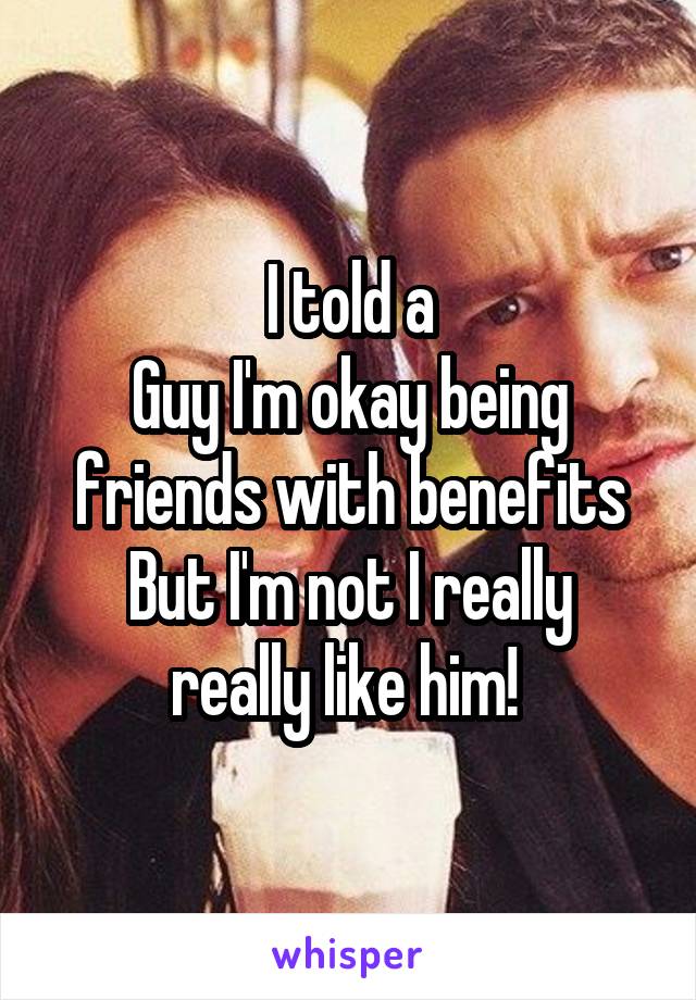 I told a
Guy I'm okay being friends with benefits
But I'm not I really really like him! 