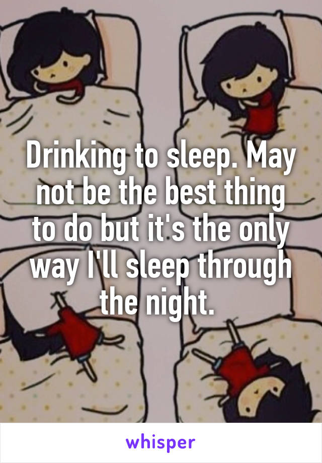 Drinking to sleep. May not be the best thing to do but it's the only way I'll sleep through the night. 