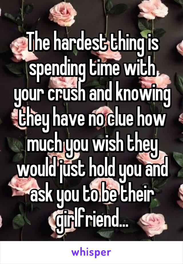 The hardest thing is spending time with your crush and knowing they have no clue how much you wish they would just hold you and ask you to be their girlfriend...