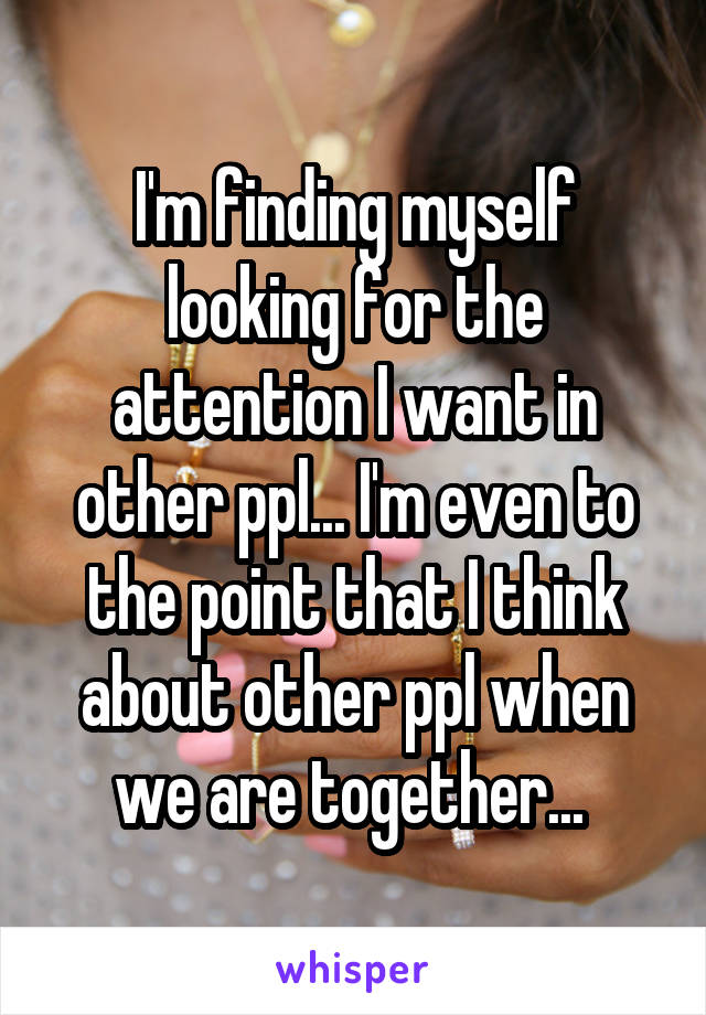 I'm finding myself looking for the attention I want in other ppl... I'm even to the point that I think about other ppl when we are together... 