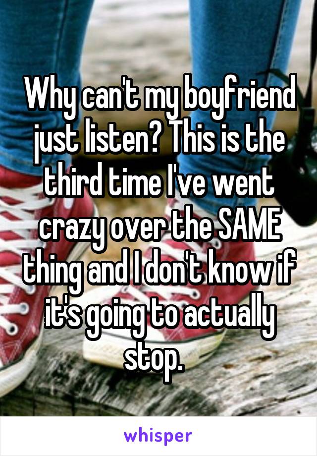 Why can't my boyfriend just listen? This is the third time I've went crazy over the SAME thing and I don't know if it's going to actually stop.  