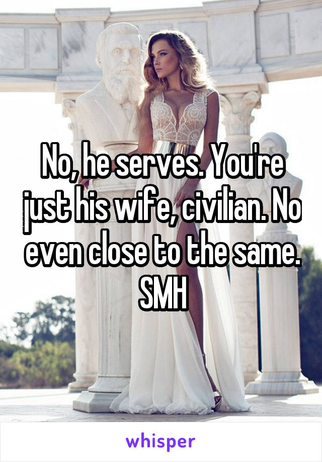 No, he serves. You're just his wife, civilian. No even close to the same. SMH