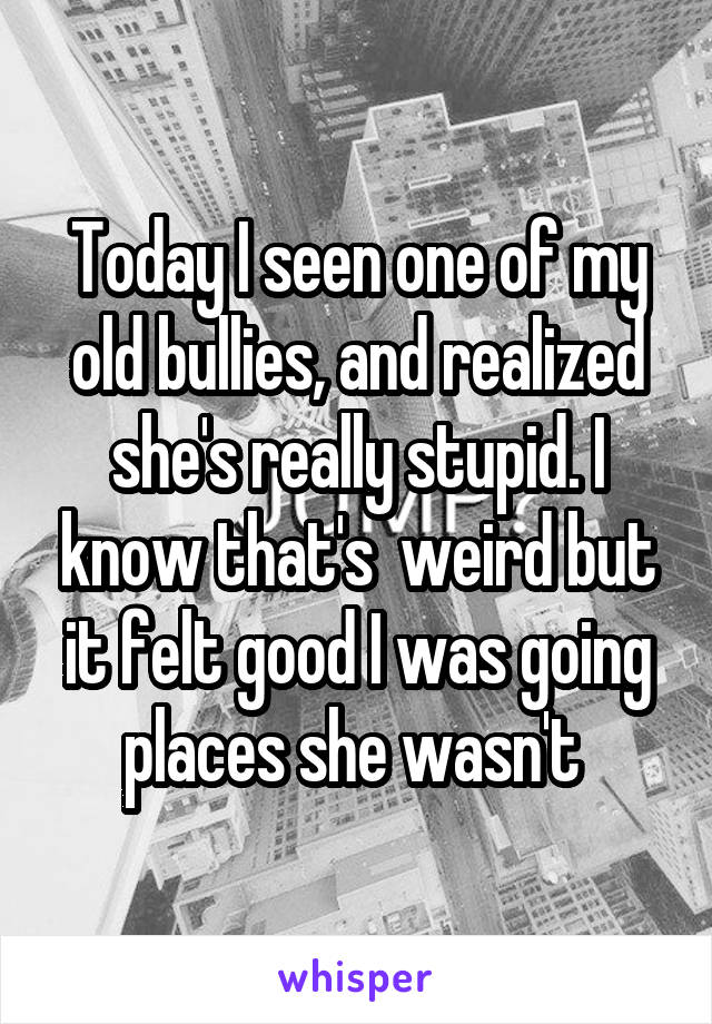 Today I seen one of my old bullies, and realized she's really stupid. I know that's  weird but it felt good I was going places she wasn't 