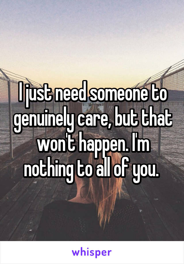 I just need someone to genuinely care, but that won't happen. I'm nothing to all of you. 