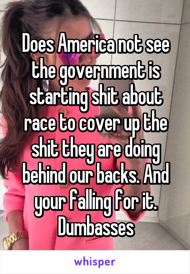 Does America not see the government is starting shit about race to cover up the shit they are doing behind our backs. And your falling for it. Dumbasses