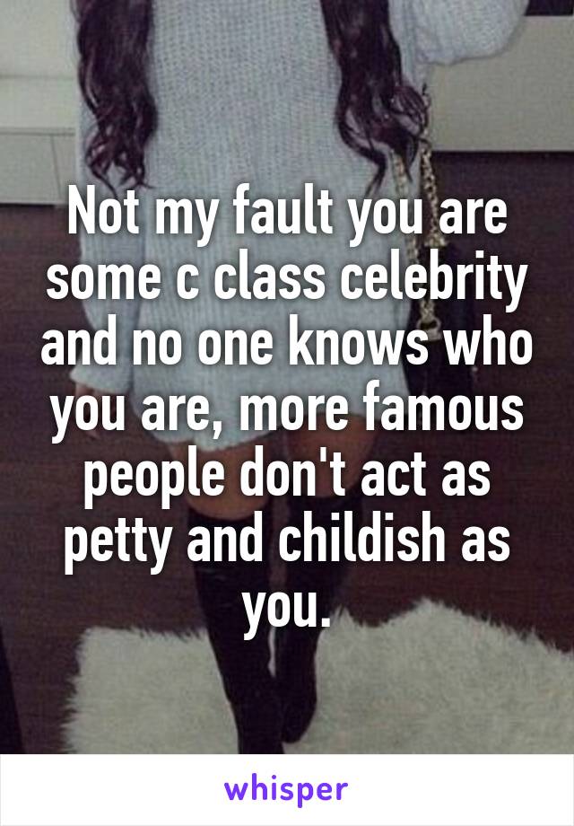 Not my fault you are some c class celebrity and no one knows who you are, more famous people don't act as petty and childish as you.