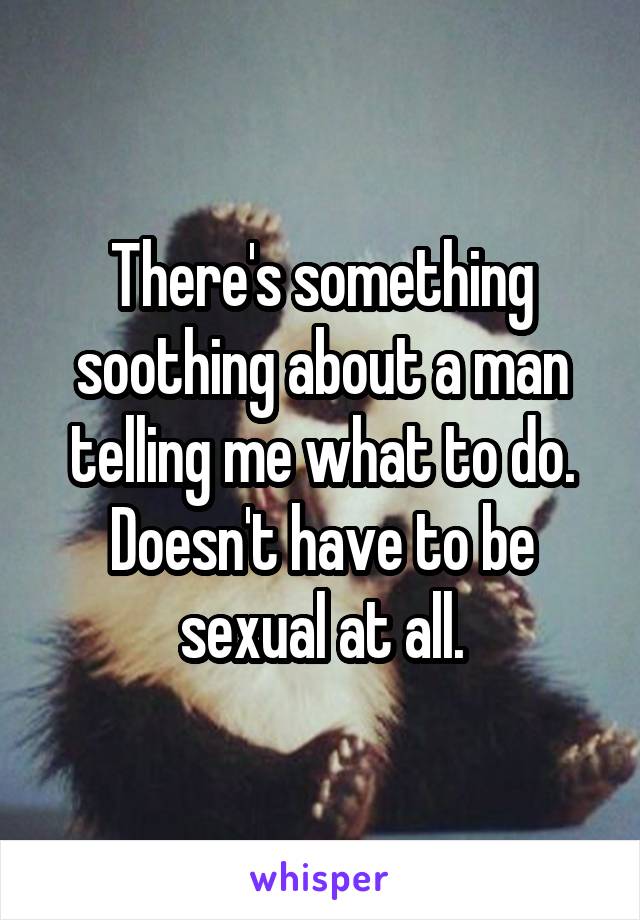 There's something soothing about a man telling me what to do. Doesn't have to be sexual at all.