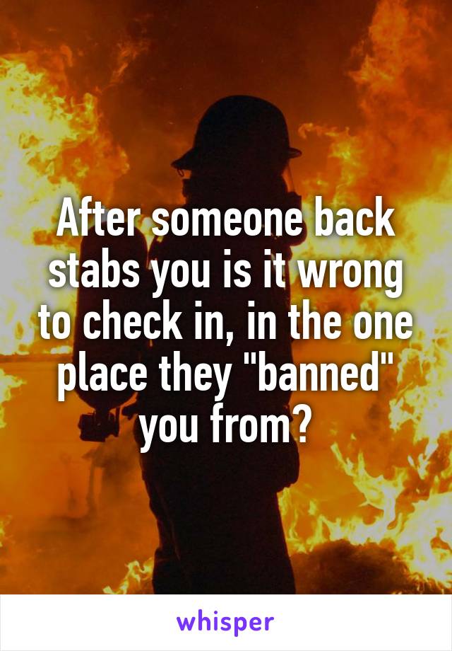 After someone back stabs you is it wrong to check in, in the one place they "banned" you from?