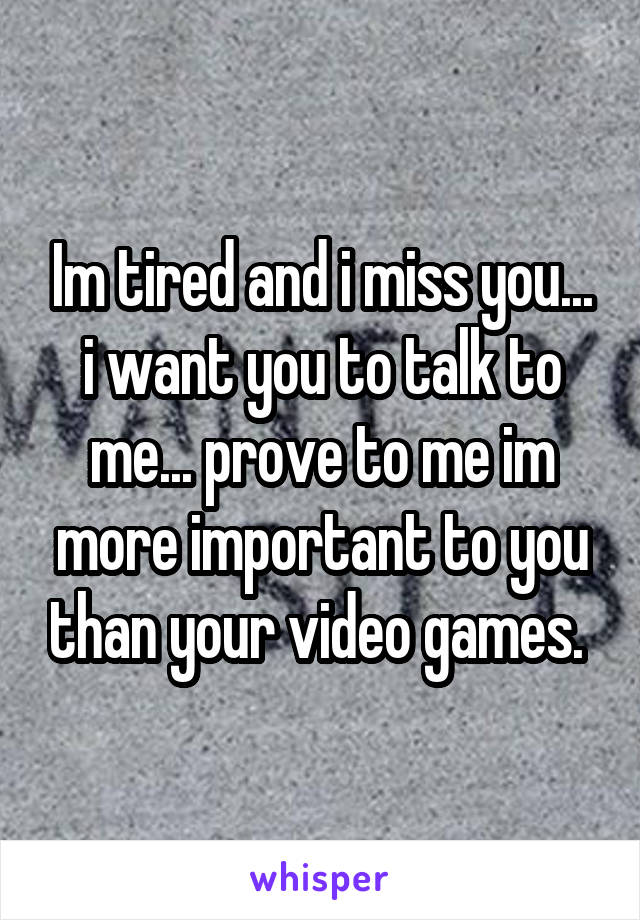 Im tired and i miss you... i want you to talk to me... prove to me im more important to you than your video games. 