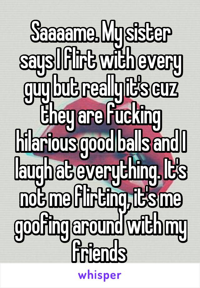 Saaaame. My sister says I flirt with every guy but really it's cuz they are fucking hilarious good balls and I laugh at everything. It's not me flirting, it's me goofing around with my friends 