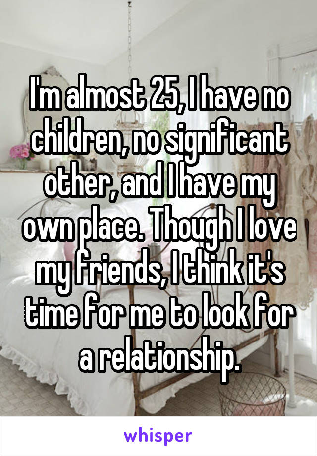 I'm almost 25, I have no children, no significant other, and I have my own place. Though I love my friends, I think it's time for me to look for a relationship.