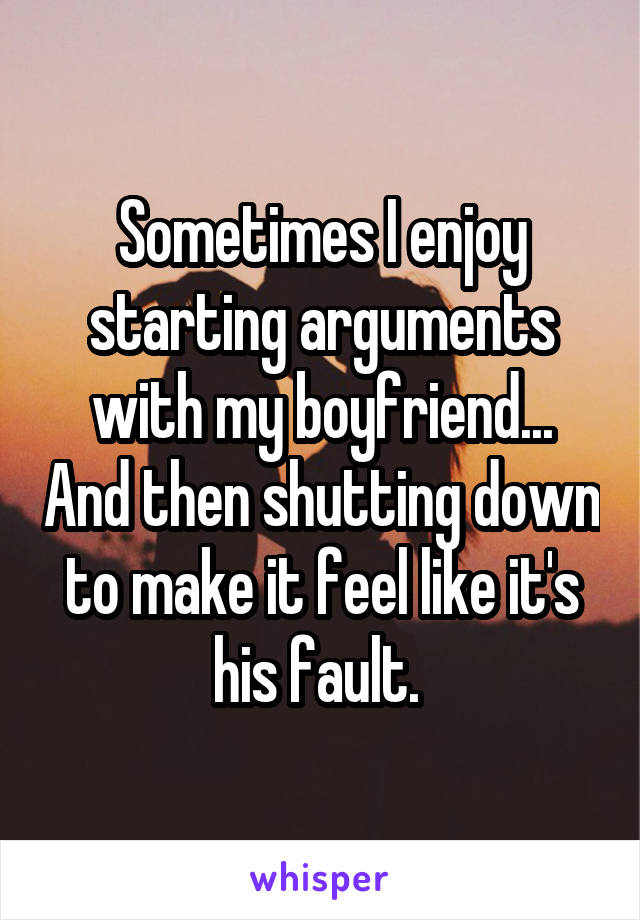 Sometimes I enjoy starting arguments with my boyfriend... And then shutting down to make it feel like it's his fault. 