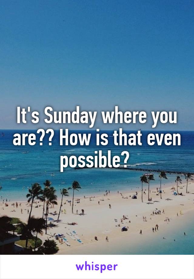 It's Sunday where you are?? How is that even possible? 