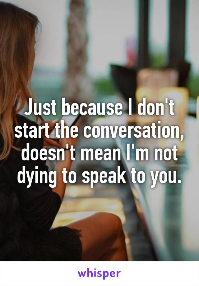 Just because I don't start the conversation, doesn't mean I'm not dying to speak to you.