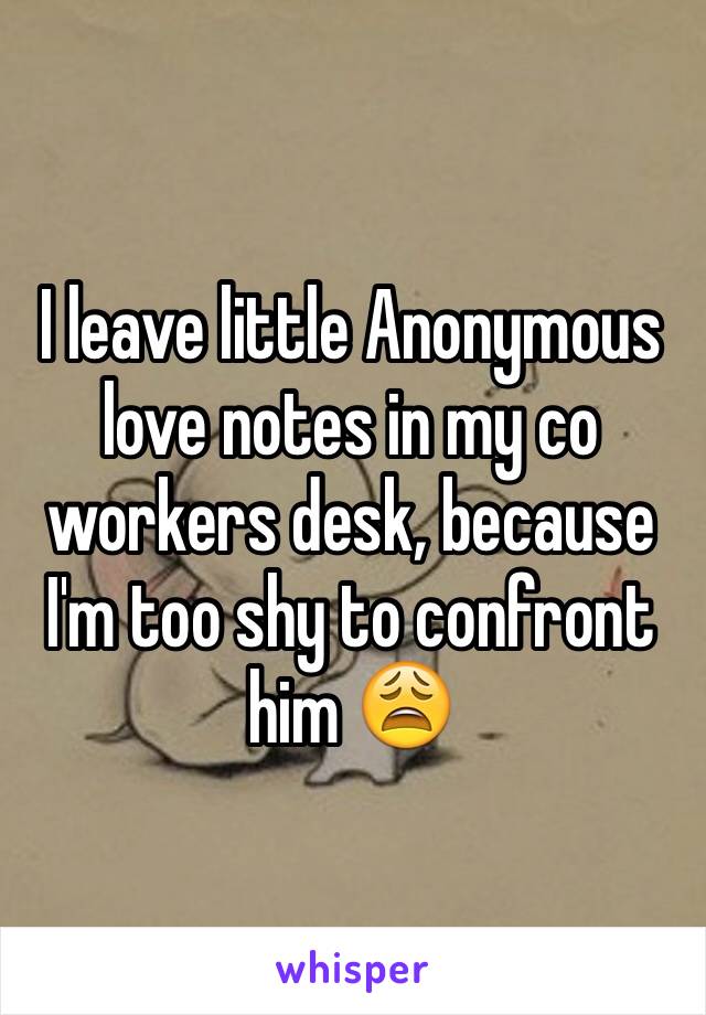 I leave little Anonymous love notes in my co workers desk, because I'm too shy to confront him 😩