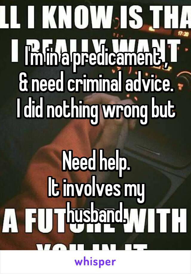 I'm in a predicament ,
& need criminal advice.
I did nothing wrong but 
Need help.
It involves my husband.