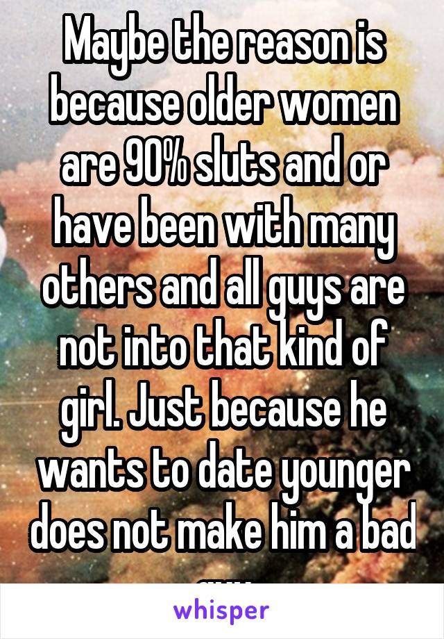 Maybe the reason is because older women are 90% sluts and or have been with many others and all guys are not into that kind of girl. Just because he wants to date younger does not make him a bad guy