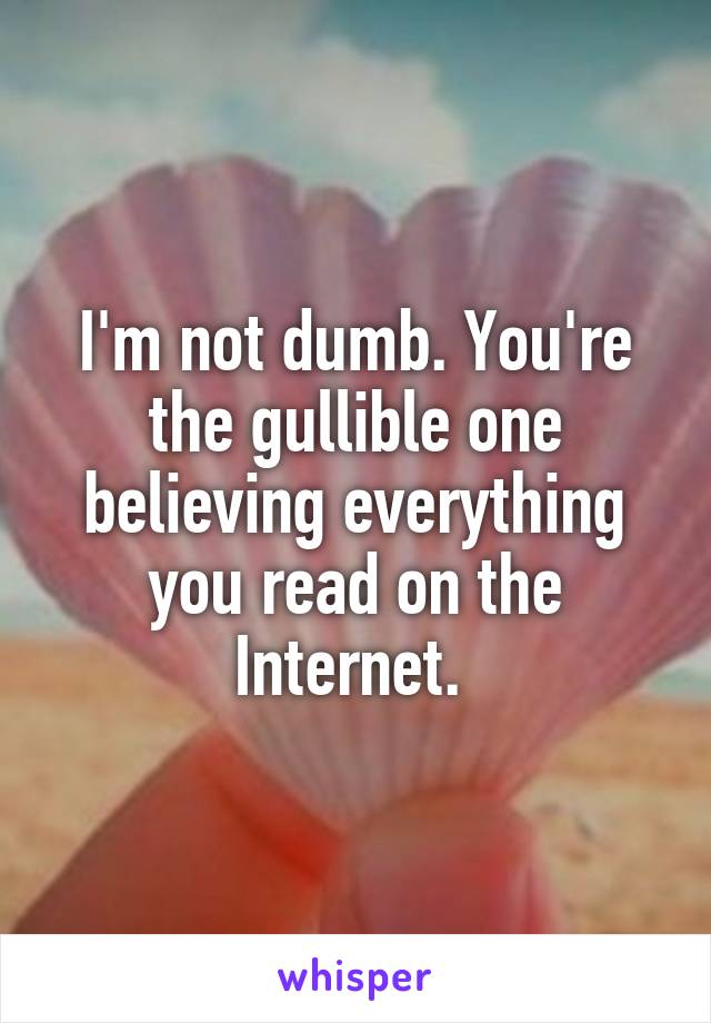 I'm not dumb. You're the gullible one believing everything you read on the Internet. 