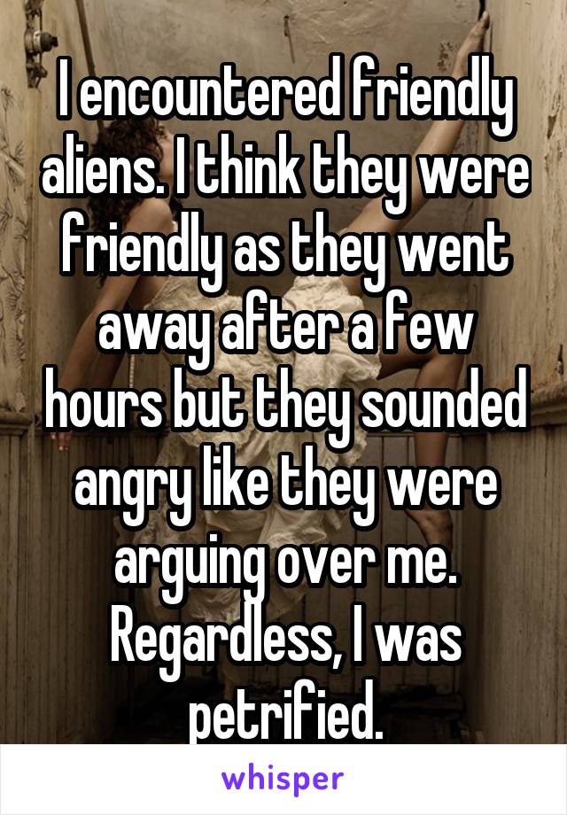 I encountered friendly aliens. I think they were friendly as they went away after a few hours but they sounded angry like they were arguing over me. Regardless, I was petrified.