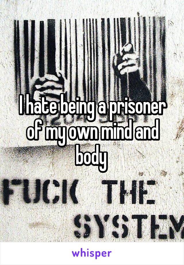 I hate being a prisoner of my own mind and body 