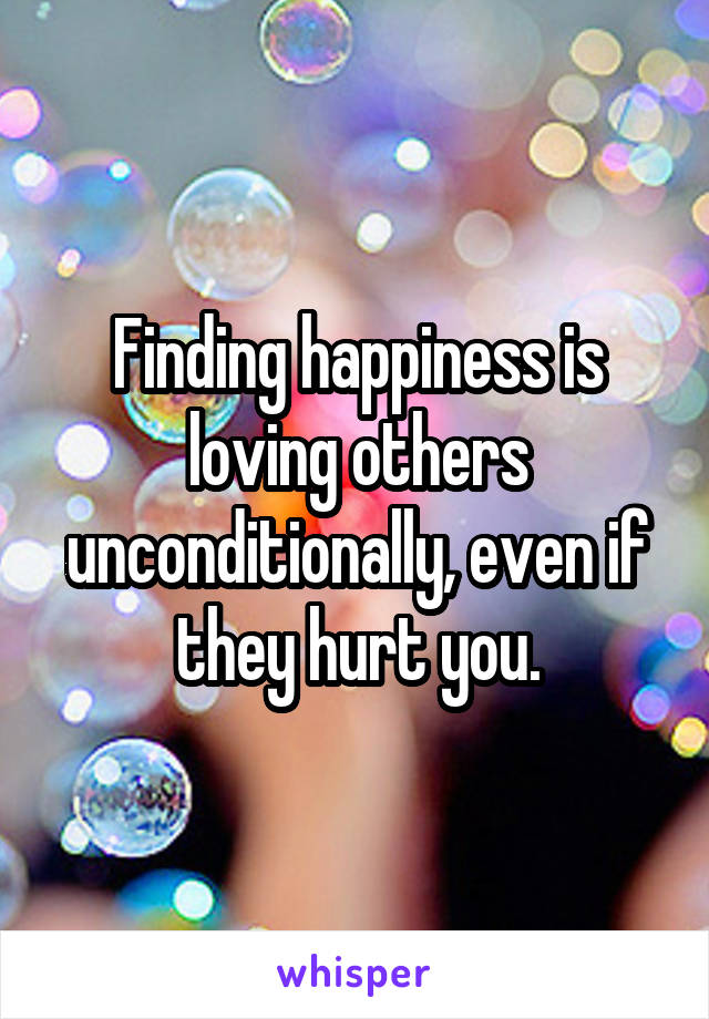 Finding happiness is loving others unconditionally, even if they hurt you.
