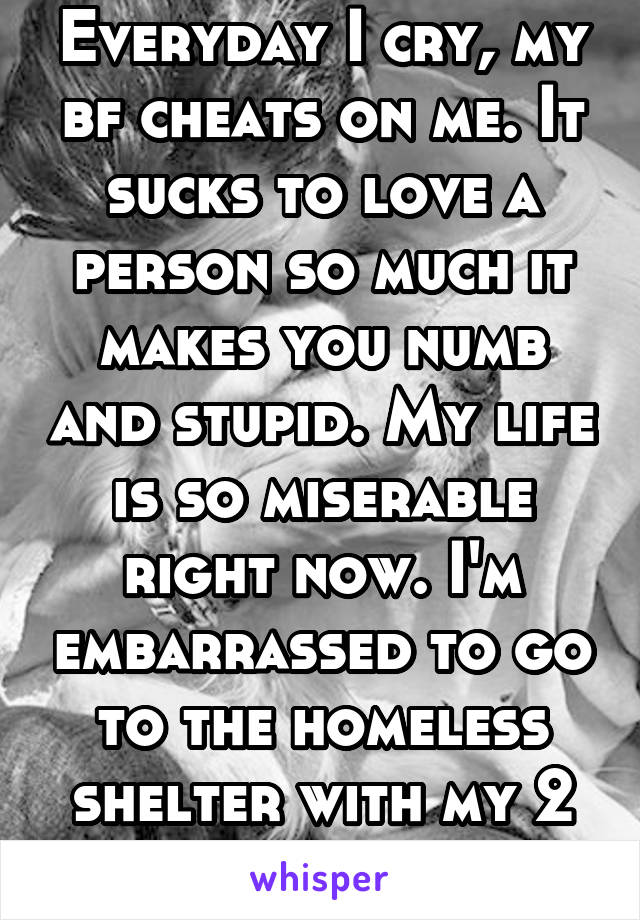 Everyday I cry, my bf cheats on me. It sucks to love a person so much it makes you numb and stupid. My life is so miserable right now. I'm embarrassed to go to the homeless shelter with my 2 year old
