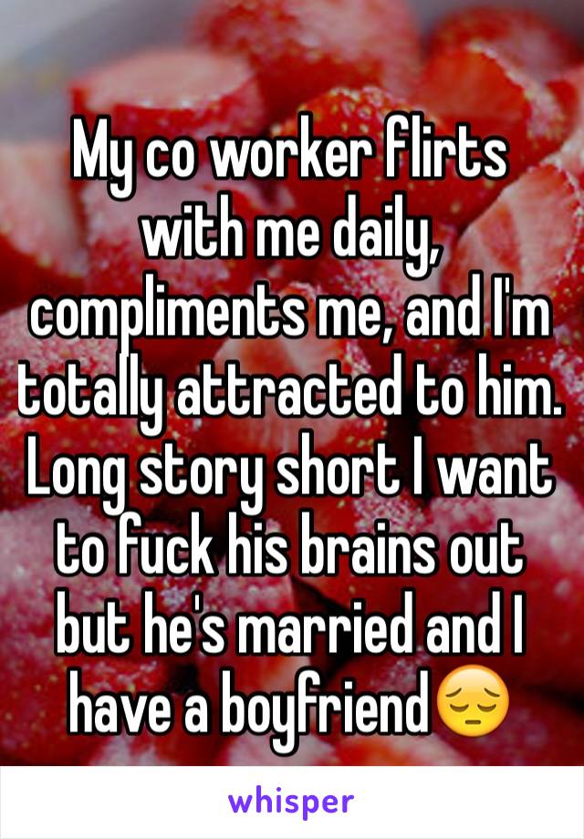My co worker flirts with me daily, compliments me, and I'm totally attracted to him. Long story short I want to fuck his brains out but he's married and I have a boyfriend😔