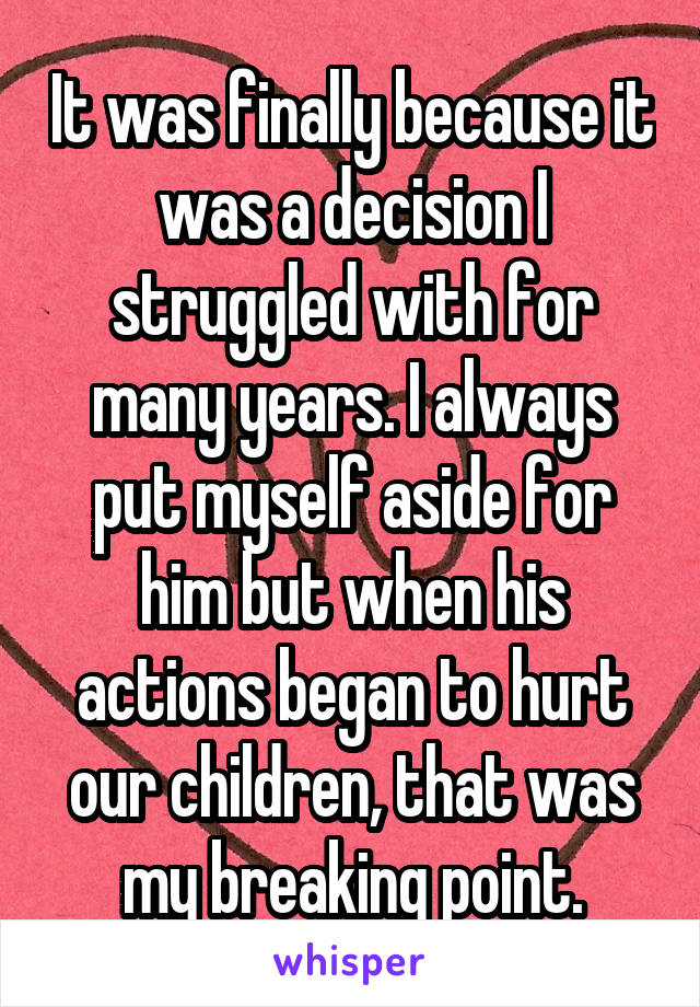 It was finally because it was a decision I struggled with for many years. I always put myself aside for him but when his actions began to hurt our children, that was my breaking point.