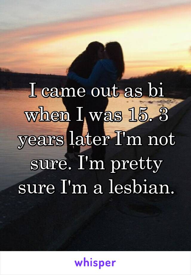 I came out as bi when I was 15. 3 years later I'm not sure. I'm pretty sure I'm a lesbian.