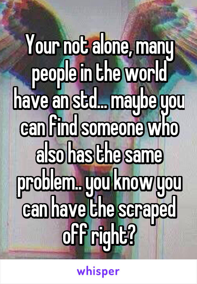 Your not alone, many people in the world have an std... maybe you can find someone who also has the same problem.. you know you can have the scraped off right?