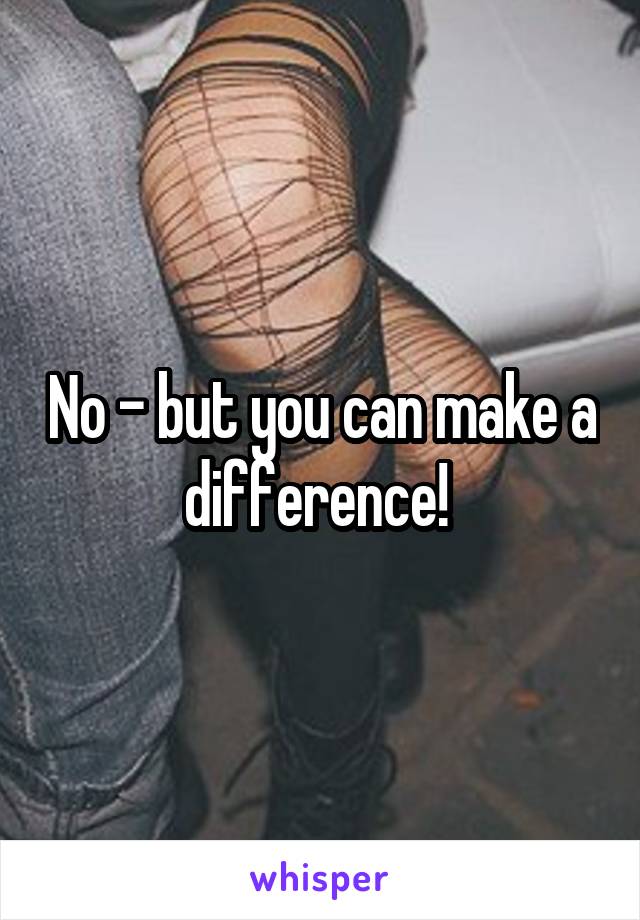 No - but you can make a difference! 