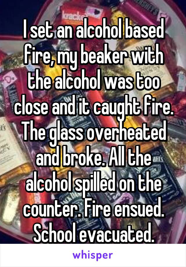 I set an alcohol based fire, my beaker with the alcohol was too close and it caught fire. The glass overheated and broke. All the alcohol spilled on the counter. Fire ensued. School evacuated.