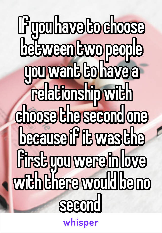 If you have to choose between two people you want to have a relationship with choose the second one because if it was the first you were in love with there would be no second 