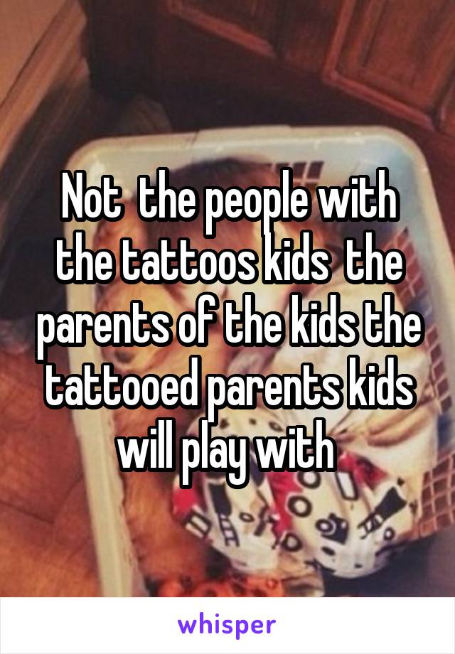 Not  the people with the tattoos kids  the parents of the kids the tattooed parents kids will play with 