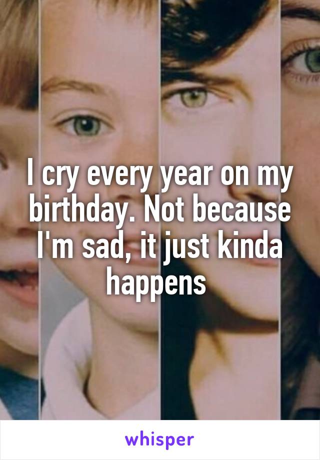 I cry every year on my birthday. Not because I'm sad, it just kinda happens 