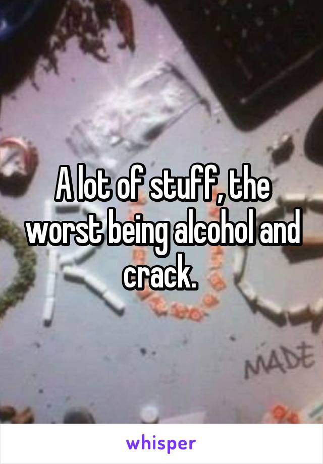 A lot of stuff, the worst being alcohol and crack. 