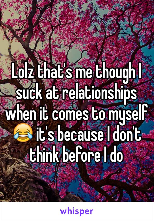 Lolz that's me though I suck at relationships when it comes to myself 😂 it's because I don't think before I do
