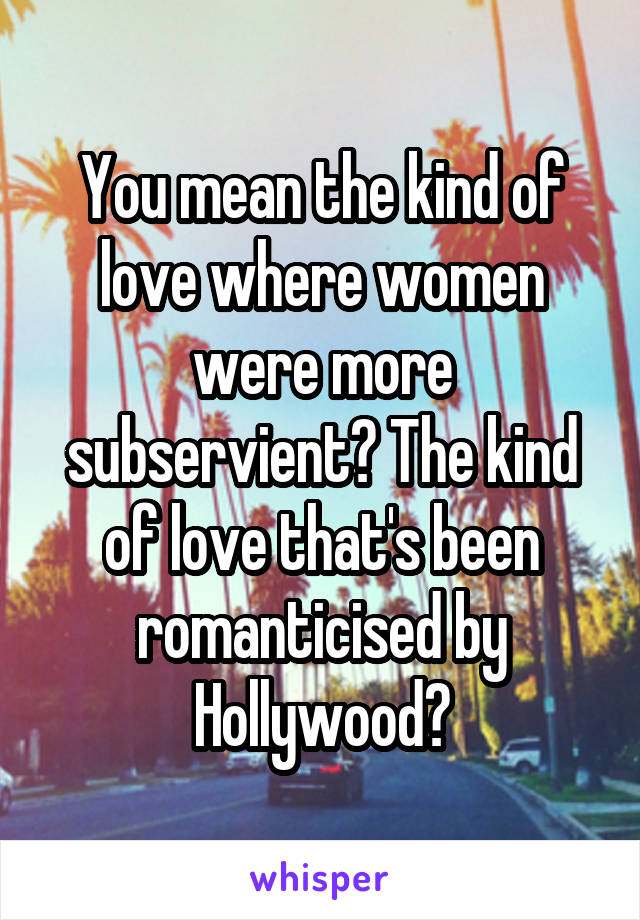 You mean the kind of love where women were more subservient? The kind of love that's been romanticised by Hollywood?