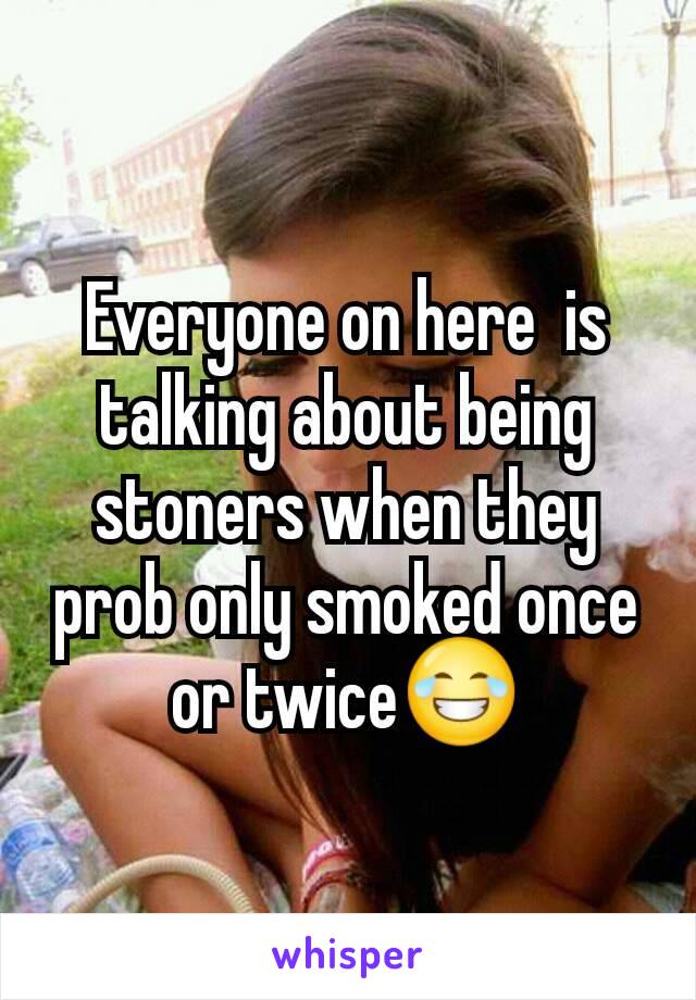 Everyone on here  is talking about being stoners when they prob only smoked once or twice😂