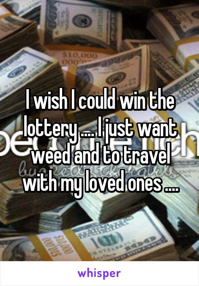 I wish I could win the lottery .... I just want weed and to travel with my loved ones ....