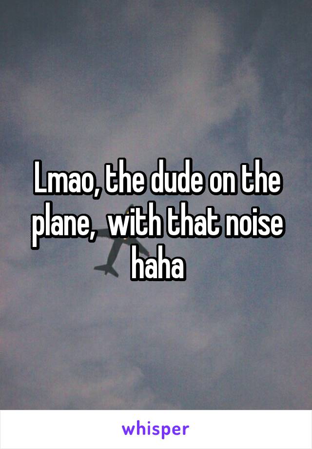 Lmao, the dude on the plane,  with that noise haha