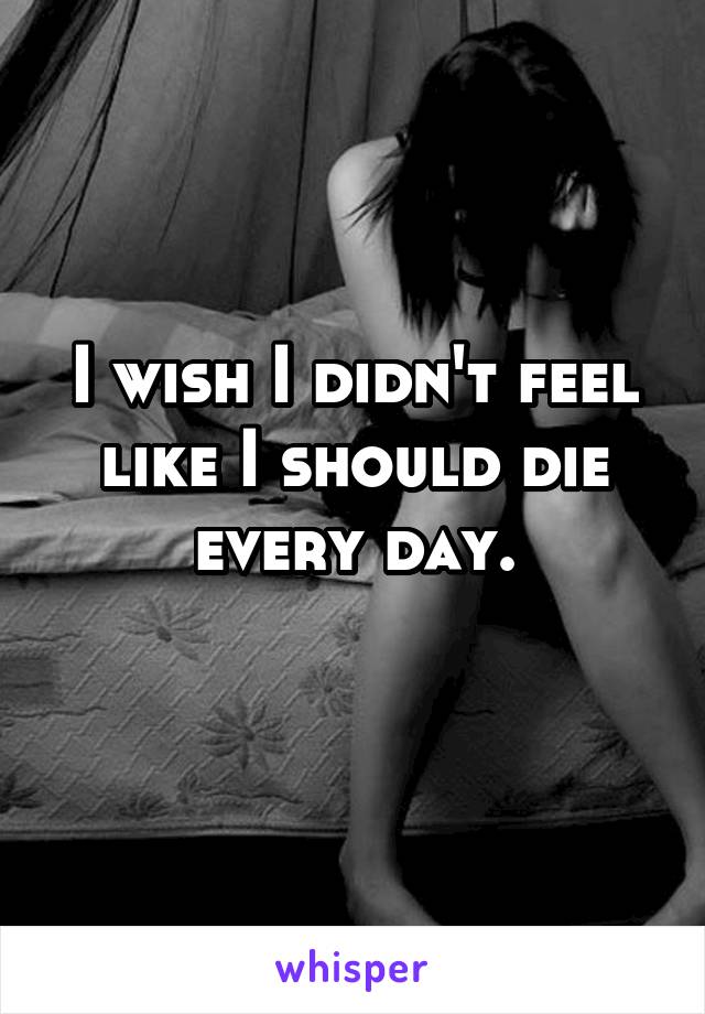 I wish I didn't feel like I should die every day.
