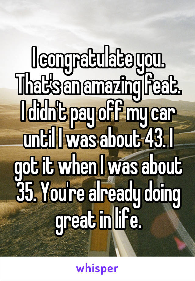 I congratulate you. That's an amazing feat. I didn't pay off my car until I was about 43. I got it when I was about 35. You're already doing great in life.