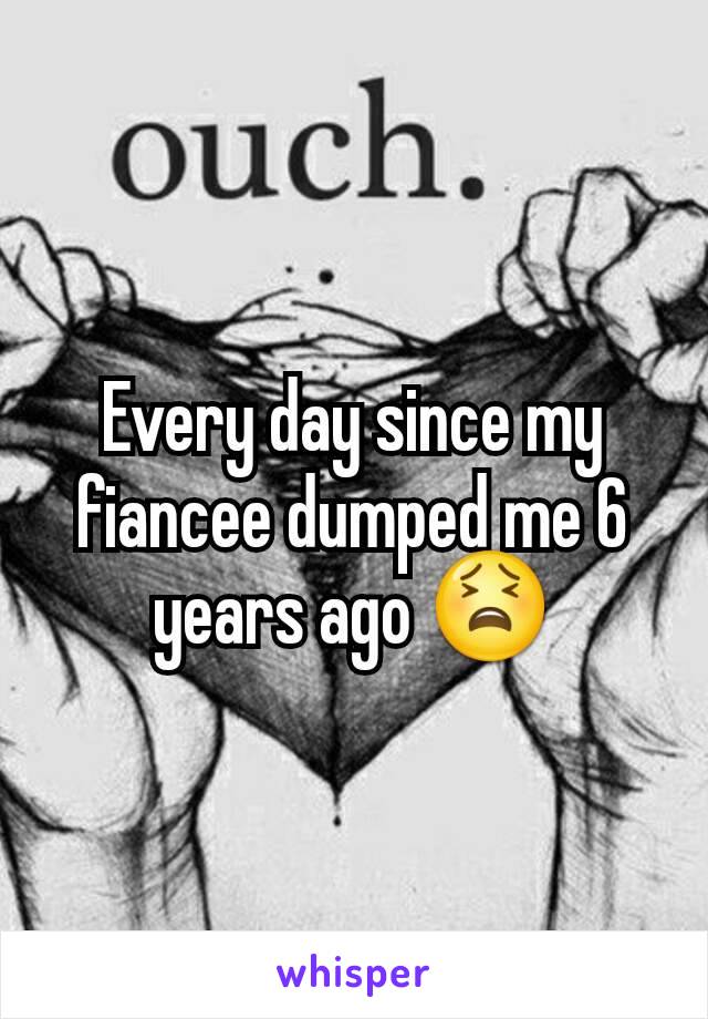 Every day since my fiancee dumped me 6 years ago 😫